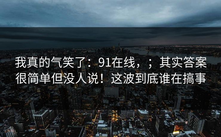 我真的气笑了：91在线，；其实答案很简单但没人说！这波到底谁在搞事