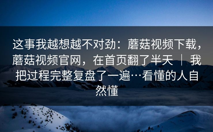 这事我越想越不对劲:蘑菇视频下载,蘑菇视频官网,在首页翻了半天 | 我把过程完整复盘了一遍…看懂的人自然懂 这事我越想越不对劲:蘑菇视频下载,蘑菇视频官网,在首页翻了半天 | 我把过程完整复盘了一遍…看懂的人自然懂