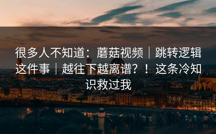 很多人不知道:蘑菇视频|跳转逻辑这件事|越往下越离谱?!这条冷知识救过我 很多人不知道:蘑菇视频|跳转逻辑这件事|越往下越离谱?!这条冷知识救过我