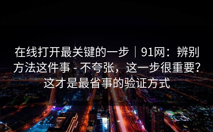 在线打开最关键的一步｜91网：辨别方法这件事 - 不夸张，这一步很重要？这才是最省事的验证方式