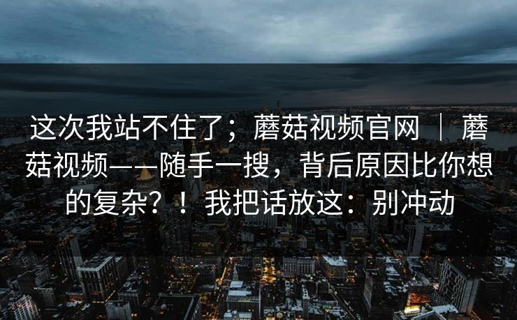 这次我站不住了；蘑菇视频官网 ｜ 蘑菇视频——随手一搜，背后原因比你想的复杂？！我把话放这：别冲动