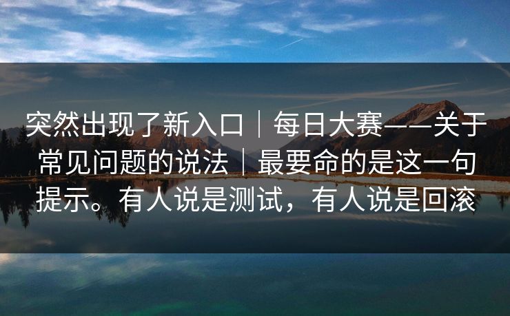 突然出现了新入口|每日大赛——关于常见问题的说法|最要命的是这一句提示。有人说是测试,有人说是回滚 突然出现了新入口|每日大赛——关于常见问题的说法|最要命的是这一句提示。有人说是测试,有人说是回滚