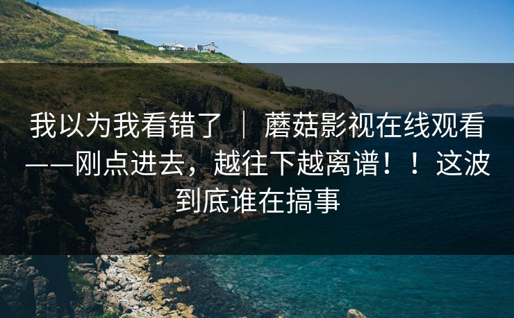 我以为我看错了 ｜ 蘑菇影视在线观看——刚点进去，越往下越离谱！！这波到底谁在搞事