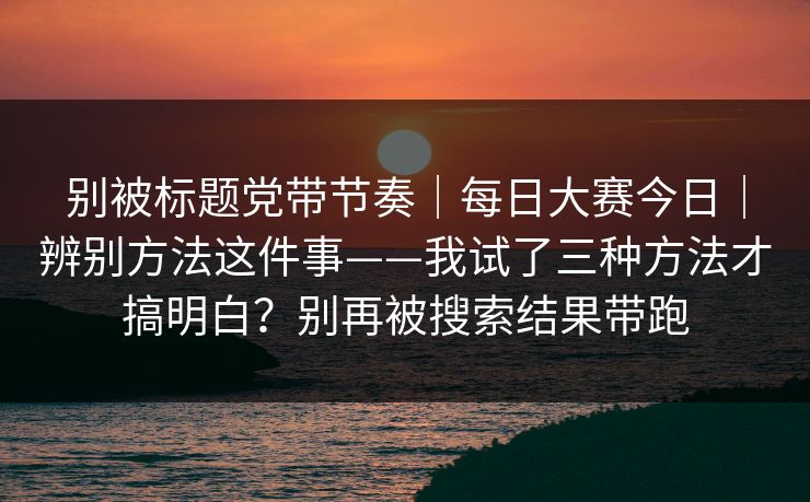 别被标题党带节奏｜每日大赛今日｜辨别方法这件事——我试了三种方法才搞明白？别再被搜索结果带跑