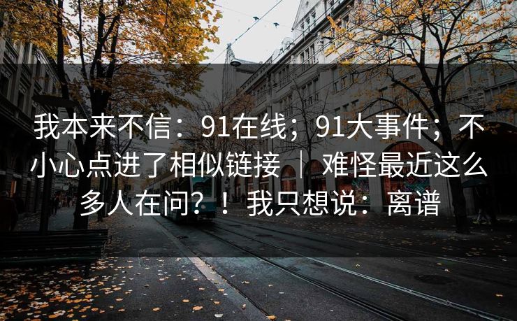 我本来不信：91在线；91大事件；不小心点进了相似链接 ｜ 难怪最近这么多人在问？！我只想说：离谱
