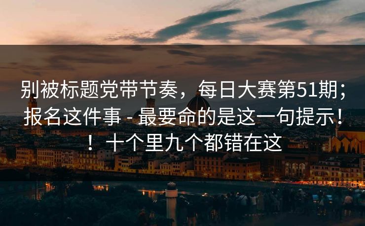 别被标题党带节奏，每日大赛第51期；报名这件事 - 最要命的是这一句提示！！十个里九个都错在这
