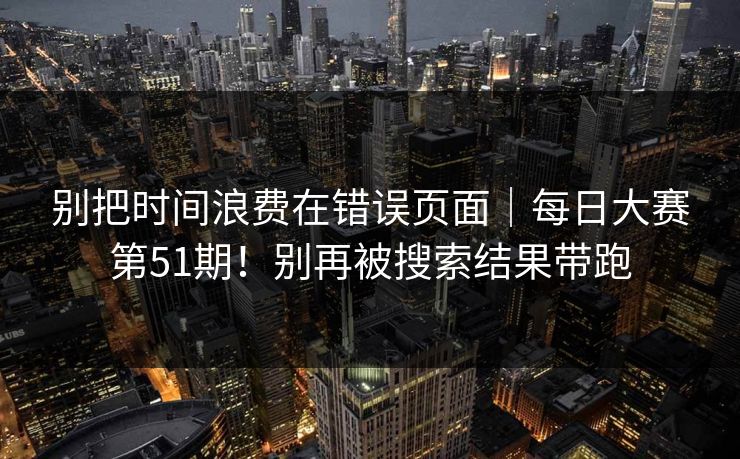 别把时间浪费在错误页面｜每日大赛第51期！别再被搜索结果带跑
