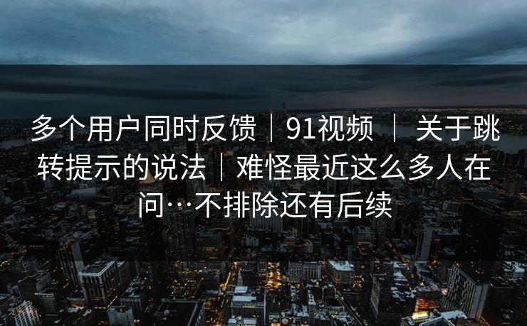 多个用户同时反馈｜91视频 ｜ 关于跳转提示的说法｜难怪最近这么多人在问…不排除还有后续